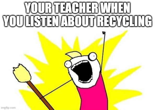 X All The Y | YOUR TEACHER WHEN YOU LISTEN ABOUT RECYCLING | image tagged in memes,x all the y | made w/ Imgflip meme maker