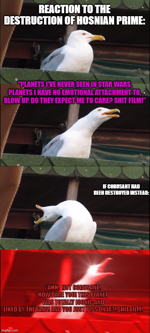 Inhaling Seagull Meme | REACTION TO THE DESTRUCTION OF HOSNIAN PRIME:; "PLANETS I'VE NEVER SEEN IN STAR WARS, PLANETS I HAVE NO EMOTIONAL ATTACHMENT TO, BLOW UP. DO THEY EXPECT ME TO CARE? SHIT FILM!"; IF CORUSANT HAD BEEN DESTROYED INSTEAD:; "AHH!  NOT CORUSANT! HOW DARE YOU! THIS PLANET WAS TOTALLY ICONIC AND LIKED BY THE FANS! AND YOU JUST PISS ON IT?! SHIT FILM! | image tagged in memes,inhaling seagull | made w/ Imgflip meme maker