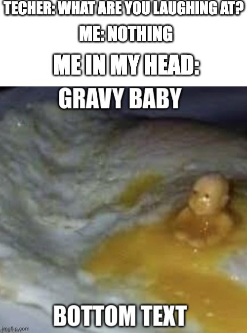 gravy baby | TECHER: WHAT ARE YOU LAUGHING AT? ME: NOTHING; ME IN MY HEAD: | image tagged in gravy baby | made w/ Imgflip meme maker
