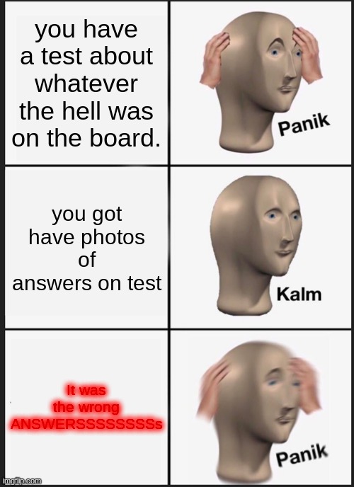 Panik Kalm Panik Meme | you have a test about whatever the hell was on the board. you got have photos of answers on test It was the wrong ANSWERSSSSSSSSs | image tagged in memes,panik kalm panik | made w/ Imgflip meme maker