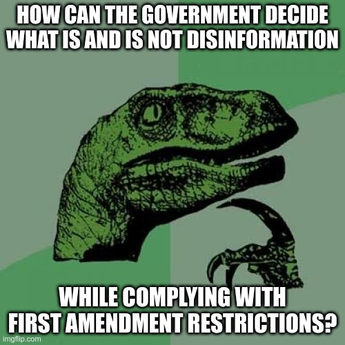 Spoiler - they can't | HOW CAN THE GOVERNMENT DECIDE WHAT IS AND IS NOT DISINFORMATION; WHILE COMPLYING WITH FIRST AMENDMENT RESTRICTIONS? | image tagged in memes,philosoraptor | made w/ Imgflip meme maker