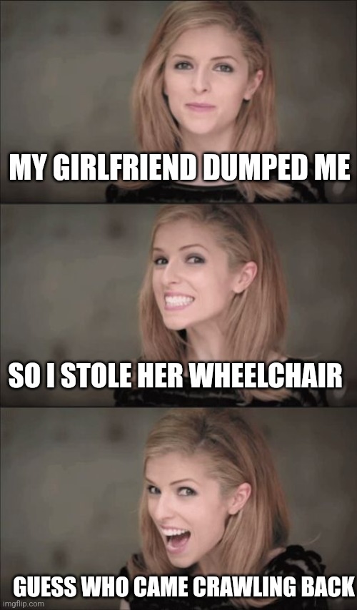 Bad Pun Anna Kendrick Meme | MY GIRLFRIEND DUMPED ME; SO I STOLE HER WHEELCHAIR; GUESS WHO CAME CRAWLING BACK | image tagged in memes,bad pun anna kendrick | made w/ Imgflip meme maker