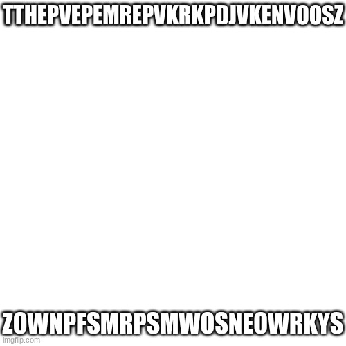 orgjr0esnjrekyswsbirb | TTHEPVEPEMREPVKRKPDJVKENVOOSZ; ZOWNPFSMRPSMWOSNEOWRKYS | image tagged in memes,blank transparent square | made w/ Imgflip meme maker
