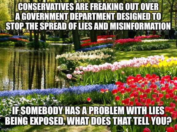 May scenery  | CONSERVATIVES ARE FREAKING OUT OVER A GOVERNMENT DEPARTMENT DESIGNED TO STOP THE SPREAD OF LIES AND MISINFORMATION; IF SOMEBODY HAS A PROBLEM WITH LIES BEING EXPOSED, WHAT DOES THAT TELL YOU? | image tagged in may scenery | made w/ Imgflip meme maker