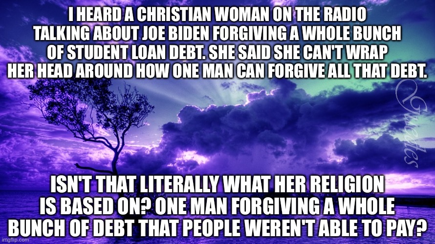 Scenery | I HEARD A CHRISTIAN WOMAN ON THE RADIO TALKING ABOUT JOE BIDEN FORGIVING A WHOLE BUNCH OF STUDENT LOAN DEBT. SHE SAID SHE CAN'T WRAP HER HEAD AROUND HOW ONE MAN CAN FORGIVE ALL THAT DEBT. ISN'T THAT LITERALLY WHAT HER RELIGION IS BASED ON? ONE MAN FORGIVING A WHOLE BUNCH OF DEBT THAT PEOPLE WEREN'T ABLE TO PAY? | image tagged in scenery | made w/ Imgflip meme maker