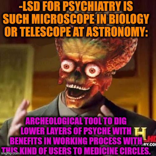 -Just watching docs. | -LSD FOR PSYCHIATRY IS SUCH MICROSCOPE IN BIOLOGY OR TELESCOPE AT ASTRONOMY:; ARCHEOLOGICAL TOOL TO DIG LOWER LAYERS OF PSYCHE WITH BENEFITS IN WORKING PROCESS WITH THIS KIND OF USERS TO MEDICINE CIRCLES. | image tagged in aliens 6,lsd,acid kicks in morpheus,don't do drugs,police chasing guy,prison bars | made w/ Imgflip meme maker