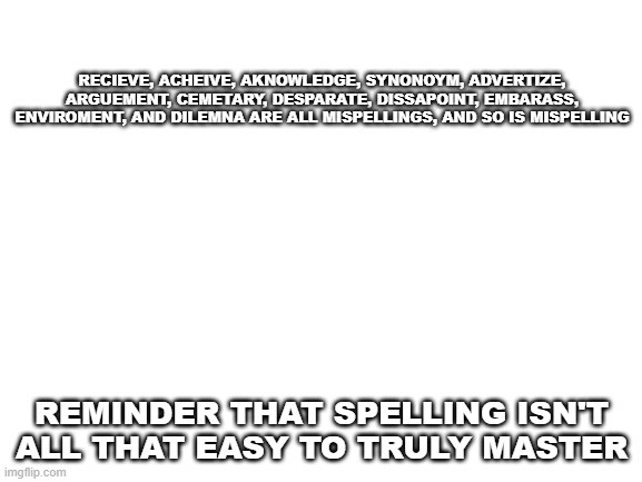Misspellings are weird | RECIEVE, ACHEIVE, AKNOWLEDGE, SYNONOYM, ADVERTIZE, ARGUEMENT, CEMETARY, DESPARATE, DISSAPOINT, EMBARASS, ENVIROMENT, AND DILEMNA ARE ALL MISPELLINGS, AND SO IS MISPELLING; REMINDER THAT SPELLING ISN'T ALL THAT EASY TO TRULY MASTER | image tagged in blank white template | made w/ Imgflip meme maker
