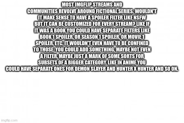 it could also be used for specific relevant topics like in politics you could mark it Ukraine vs Russia or something like that | MOST IMGFLIP STREAMS AND COMMUNITIES REVOLVE AROUND FICTIONAL SERIES. WOULDN'T IT MAKE SENSE TO HAVE A SPOILER FILTER LIKE NSFW BUT IT CAN BE CUSTOMIZED FOR EVERY STREAM? LIKE IF IT WAS A BOOK YOU COULD HAVE SEPARATE FILTERS LIKE BOOK 1 SPOILER, OR SEASON 1 SPOILER, OR MOVIE 1 SPOILER, ETC. IT WOULDN'T EVEN HAVE TO BE CONFINED TO THOSE. YOU COULD ADD SOMETHING, MAYBE NOT EVEN A FILTER, MAYBE JUST A MARK OF SOME SORTS FOR SUBSETS OF A BIGGER CATEGORY. LIKE IN ANIME YOU COULD HAVE SEPARATE ONES FOR DEMON SLAYER AND HUNTER X HUNTER AND SO ON. | image tagged in blank background | made w/ Imgflip meme maker