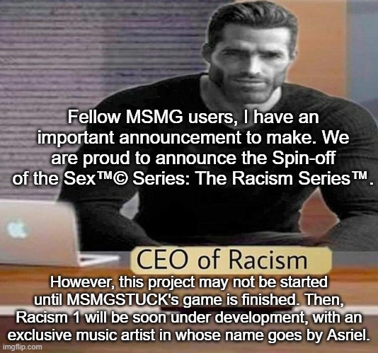CEO of Racism | Fellow MSMG users, I have an important announcement to make. We are proud to announce the Spin-off of the Sex™© Series: The Racism Series™. However, this project may not be started until MSMGSTUCK's game is finished. Then, Racism 1 will be soon under development, with an exclusive music artist in whose name goes by Asriel. | image tagged in ceo of racism | made w/ Imgflip meme maker