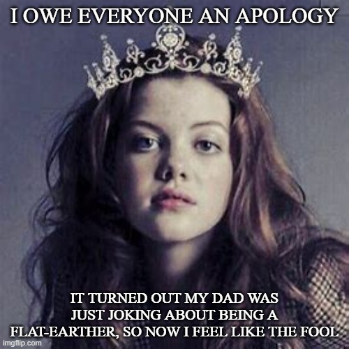 HeartofNarnia | I OWE EVERYONE AN APOLOGY; IT TURNED OUT MY DAD WAS JUST JOKING ABOUT BEING A FLAT-EARTHER, SO NOW I FEEL LIKE THE FOOL | image tagged in heartofnarnia | made w/ Imgflip meme maker