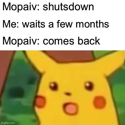 Mopaiv shutdown | Mopaiv: shutsdown; Me: waits a few months; Mopaiv: comes back | image tagged in surprised pikachu | made w/ Imgflip meme maker