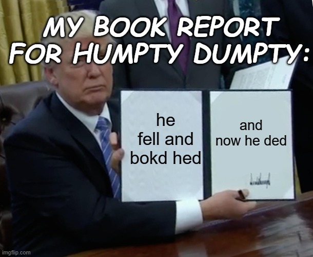 True story | MY BOOK REPORT FOR HUMPTY DUMPTY:; he fell and bokd hed; and now he ded | image tagged in memes,trump bill signing,funny,funny memes | made w/ Imgflip meme maker