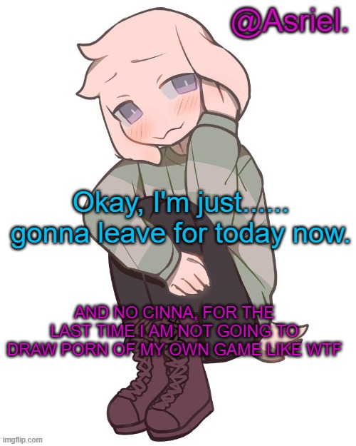 . | Okay, I'm just...... gonna leave for today now. AND NO CINNA, FOR THE LAST TIME I AM NOT GOING TO DRAW PORN OF MY OWN GAME LIKE WTF | image tagged in asriel temp | made w/ Imgflip meme maker