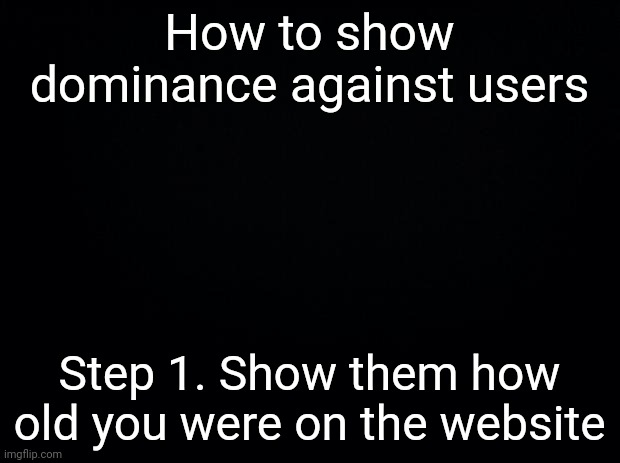 NOTE : Sometimes this defence mechanic won't work so don't rely on it too much | How to show dominance against users; Step 1. Show them how old you were on the website | image tagged in black background | made w/ Imgflip meme maker