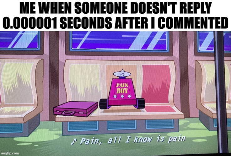 Pain all i know is pain | ME WHEN SOMEONE DOESN'T REPLY 0.000001 SECONDS AFTER I COMMENTED | image tagged in pain all i know is pain | made w/ Imgflip meme maker