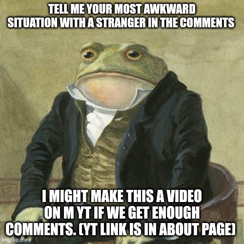 Froggy frog | TELL ME YOUR MOST AWKWARD SITUATION WITH A STRANGER IN THE COMMENTS; I MIGHT MAKE THIS A VIDEO ON M YT IF WE GET ENOUGH COMMENTS. (YT LINK IS IN ABOUT PAGE) | image tagged in gentlemen it is with great pleasure to inform you that | made w/ Imgflip meme maker