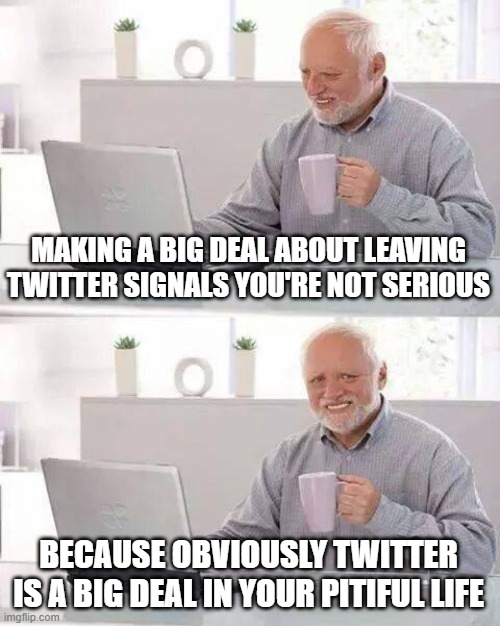 Hide the Pain Harold Meme | MAKING A BIG DEAL ABOUT LEAVING TWITTER SIGNALS YOU'RE NOT SERIOUS; BECAUSE OBVIOUSLY TWITTER IS A BIG DEAL IN YOUR PITIFUL LIFE | image tagged in memes,hide the pain harold | made w/ Imgflip meme maker