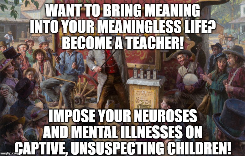 Todays teachers | WANT TO BRING MEANING INTO YOUR MEANINGLESS LIFE?
BECOME A TEACHER! IMPOSE YOUR NEUROSES AND MENTAL ILLNESSES ON CAPTIVE, UNSUSPECTING CHILDREN! | image tagged in snake oil salesman | made w/ Imgflip meme maker
