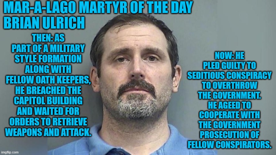 The second "Oath Keeper," to break his oath to fellow seditious conspirators.po | MAR-A-LAGO MARTYR OF THE DAY
BRIAN ULRICH; NOW: HE PLED GUILTY TO SEDITIOUS CONSPIRACY TO OVERTHROW THE GOVERNMENT. HE AGEED TO COOPERATE WITH THE GOVERNMENT PROSECUTION OF FELLOW CONSPIRATORS. THEN: AS PART OF A MILITARY STYLE FORMATION ALONG WITH FELLOW OATH KEEPERS, HE BREACHED THE CAPITOL BUILDING AND WAITED FOR ORDERS TO RETRIEVE WEAPONS AND ATTACK. | image tagged in politics | made w/ Imgflip meme maker