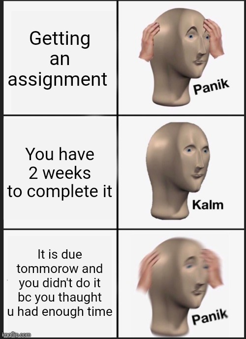 Me every day tho | Getting an assignment; You have 2 weeks to complete it; It is due tommorow and you didn't do it bc you thaught u had enough time | image tagged in memes,panik kalm panik | made w/ Imgflip meme maker