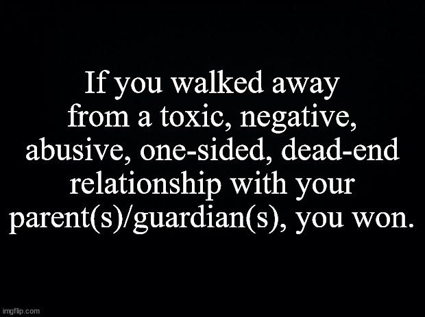 The Loss is a Win | If you walked away from a toxic, negative, abusive, one-sided, dead-end relationship with your parent(s)/guardian(s), you won. | image tagged in black background,child abuse,abuse | made w/ Imgflip meme maker
