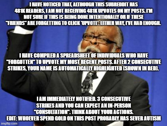 upvotes beggars be like | I HAVE NOTICED THAT, ALTHOUGH THIS SUBREDDIT HAS 481K READERS, I AM NOT RECEIVING 481K UPVOTES ON MY POSTS. I'M NOT SURE IF THIS IS BEING DONE INTENTIONALLY OR IF THESE "FRIENDS" ARE FORGETTING TO CLICK 'UPVOTE'. EITHER WAY, I'VE HAD ENOUGH. I HAVE COMPILED A SPREADSHEET OF INDIVIDUALS WHO HAVE "FORGOTTEN" TO UPVOTE MY MOST RECENT POSTS. AFTER 2 CONSECUTIVE STRIKES, YOUR NAME IS AUTOMATICALLY HIGHLIGHTED (SHOWN IN RED). I AM IMMEDIATELY NOTIFIED. 3 CONSECUTIVE STRIKES AND YOU CAN EXPECT AN IN-PERSON "CONSULTATION". THINK ABOUT YOUR ACTIONS.
EDIT: WHOEVER SPEND GOLD ON THIS POST PROBABLY HAS SEVER AUTISM | image tagged in memes,too damn high | made w/ Imgflip meme maker