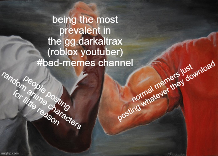 It's pretty much a legit war going on in that discord server (not trying to advertise, this is just facts) | being the most prevalent in the gg.darkaltrax (roblox youtuber) #bad-memes channel; normal memers just posting whatever they download; people posting random anime characters for little reason | image tagged in memes,epic handshake | made w/ Imgflip meme maker