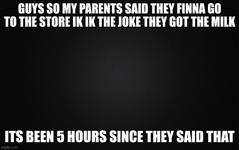 lmao kinda freaking out | GUYS SO MY PARENTS SAID THEY FINNA GO TO THE STORE IK IK THE JOKE THEY GOT THE MILK; ITS BEEN 5 HOURS SINCE THEY SAID THAT | image tagged in solid black background | made w/ Imgflip meme maker