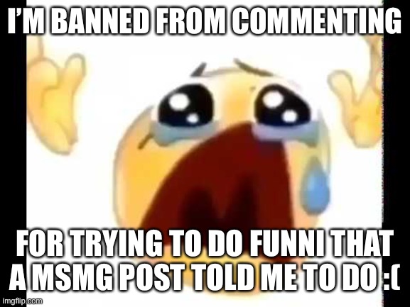 It was supposed to be funni :( | I’M BANNED FROM COMMENTING; FOR TRYING TO DO FUNNI THAT A MSMG POST TOLD ME TO DO :( | image tagged in cursed crying emoji | made w/ Imgflip meme maker