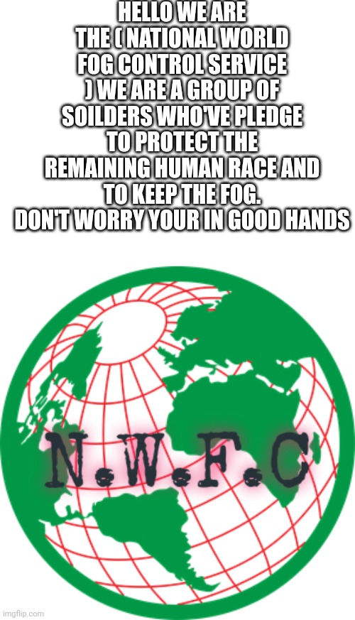 2/20/2028 | HELLO WE ARE THE ( NATIONAL WORLD FOG CONTROL SERVICE ) WE ARE A GROUP OF SOILDERS WHO'VE PLEDGE TO PROTECT THE REMAINING HUMAN RACE AND TO KEEP THE FOG. DON'T WORRY YOUR IN GOOD HANDS | image tagged in blank white template | made w/ Imgflip meme maker