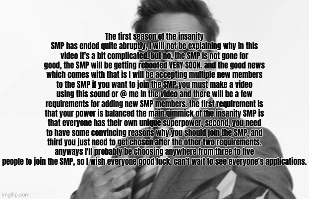 The first season of the insanity SMP has ended quite abruptly, I will not be explaining why in this video it's a bit complicated. but no, the SMP is not gone for good, the SMP will be getting rebooted VERY SOON. and the good news which comes with that is I will be accepting multiple new members to the SMP if you want to join the SMP you must make a video using this sound or @ me in the video and there will be a few requirements for adding new SMP members. the first requirement is that your power is balanced the main gimmick of the insanity SMP is that everyone has their own unique superpower, second, you need to have some convincing reasons why you should join the SMP, and third you just need to get chosen after the other two requirements. anyways I'll probably be choosing anywhere from three to five people to join the SMP, so I wish everyone good luck, can't wait to see everyone's applications. | made w/ Imgflip meme maker
