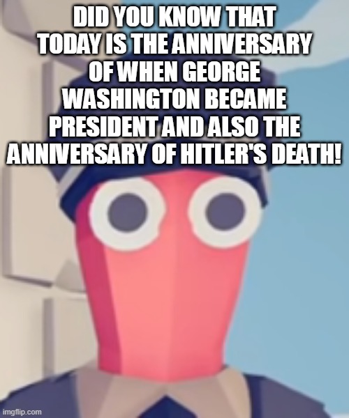 TABS Stare | DID YOU KNOW THAT TODAY IS THE ANNIVERSARY OF WHEN GEORGE WASHINGTON BECAME PRESIDENT AND ALSO THE ANNIVERSARY OF HITLER'S DEATH! | image tagged in tabs stare | made w/ Imgflip meme maker