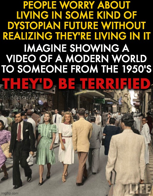 PEOPLE WORRY ABOUT LIVING IN SOME KIND OF DYSTOPIAN FUTURE WITHOUT REALIZING THEY'RE LIVING IN IT; IMAGINE SHOWING A VIDEO OF A MODERN WORLD TO SOMEONE FROM THE 1950'S; THEY'D BE TERRIFIED | image tagged in liberals,making the world,a better place | made w/ Imgflip meme maker