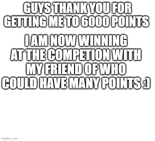 Thank you! | I AM NOW WINNING AT THE COMPETION WITH MY FRIEND OF WHO COULD HAVE MANY POINTS :); GUYS THANK YOU FOR GETTING ME TO 6000 POINTS | image tagged in blank space | made w/ Imgflip meme maker