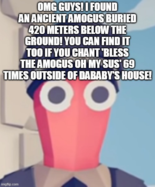 REVOLUTIONARY DISCOVERY AAJAJ | OMG GUYS! I FOUND AN ANCIENT AMOGUS BURIED 420 METERS BELOW THE GROUND! YOU CAN FIND IT TOO IF YOU CHANT 'BLESS THE AMOGUS OH MY SUS' 69 TIMES OUTSIDE OF DABABY'S HOUSE! | image tagged in tabs stare | made w/ Imgflip meme maker