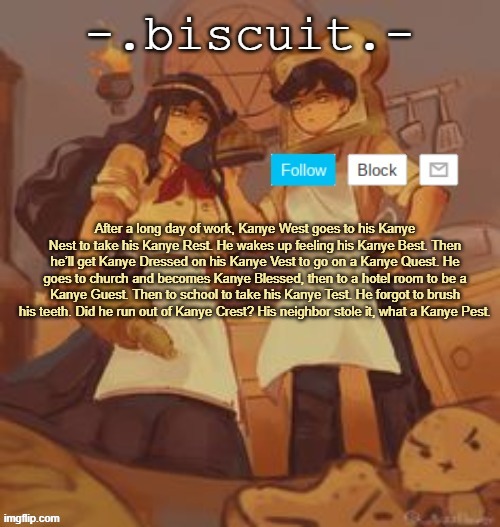 unbreadtwins temp thingy ty yachi | After a long day of work, Kanye West goes to his Kanye Nest to take his Kanye Rest. He wakes up feeling his Kanye Best. Then he’ll get Kanye Dressed on his Kanye Vest to go on a Kanye Quest. He goes to church and becomes Kanye Blessed, then to a hotel room to be a Kanye Guest. Then to school to take his Kanye Test. He forgot to brush his teeth. Did he run out of Kanye Crest? His neighbor stole it, what a Kanye Pest. | image tagged in unbreadtwins temp thingy ty yachi | made w/ Imgflip meme maker