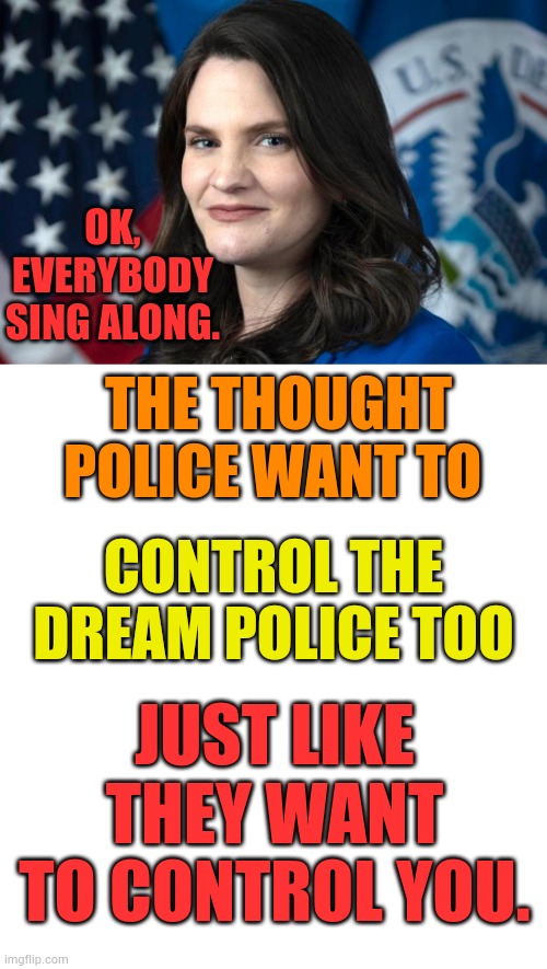 I Just Had To Do Another | OK, EVERYBODY SING ALONG. THE THOUGHT POLICE WANT TO; CONTROL THE DREAM POLICE TOO; JUST LIKE THEY WANT TO CONTROL YOU. | image tagged in nina jankowicz biden's disinformation czar,thought,police,control,memes,politics | made w/ Imgflip meme maker