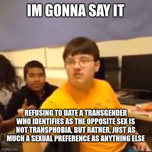 fuck (reposted for spelling error) | IM GONNA SAY IT; REFUSING TO DATE A TRANSGENDER WHO IDENTIFIES AS THE OPPOSITE SEX IS NOT TRANSPHOBIA, BUT RATHER, JUST AS MUCH A SEXUAL PREFERENCE AS ANYTHING ELSE | image tagged in im gonna say it | made w/ Imgflip meme maker
