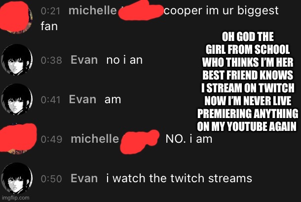 I should not have shown her my channel now she’s gonna track me down on Monday | OH GOD THE GIRL FROM SCHOOL WHO THINKS I’M HER BEST FRIEND KNOWS I STREAM ON TWITCH NOW I’M NEVER LIVE PREMIERING ANYTHING ON MY YOUTUBE AGAIN | made w/ Imgflip meme maker