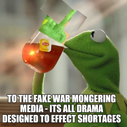 How is this even possible? | TO THE FAKE WAR MONGERING MEDIA - ITS ALL DRAMA DESIGNED TO EFFECT SHORTAGES | image tagged in memes,but that's none of my business,kermit the frog | made w/ Imgflip meme maker