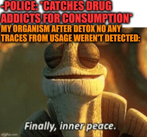 -Some months. |  -POLICE: *CATCHES DRUG ADDICTS FOR CONSUMPTION*; MY ORGANISM AFTER DETOX NO ANY TRACES FROM USAGE WEREN'T DETECTED: | image tagged in finally inner peace,police chasing guy,don't do drugs,prison bars,gotta catch em all,mind control | made w/ Imgflip meme maker