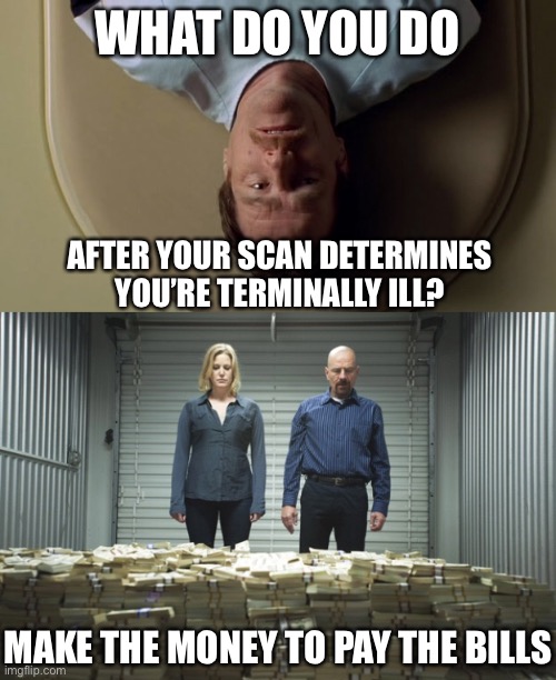 What they gonna do. Give me life |  WHAT DO YOU DO; AFTER YOUR SCAN DETERMINES YOU’RE TERMINALLY ILL? MAKE THE MONEY TO PAY THE BILLS | image tagged in breaking bad money,walter white,bills,life,terminal,insurance | made w/ Imgflip meme maker