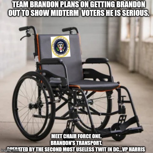 Brandon Be Moving! |  TEAM BRANDON PLANS ON GETTING BRANDON OUT TO SHOW MIDTERM  VOTERS HE IS SERIOUS. MEET CHAIR FORCE ONE.
BRANDON'S TRANSPORT.
OPERATED BY THE SECOND MOST USELESS TWIT IN DC...VP HARRIS | image tagged in sad joe biden,biggest loser,kamala harris,useless,dnc,special kind of stupid | made w/ Imgflip meme maker