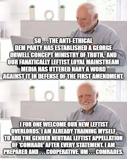Hide the Pain Harold gets with the leftist program . . . comrades.  No re-education camp in HIS future! | SO . . . THE ANTI-ETHICAL DEM PARTY HAS ESTABLISHED A GEORGE ORWELL CONCEPT MINISTRY OF TRUTH,  AND OUR FANATICALLY LEFTIST LOYAL MAINSTREAM MEDIA HAS UTTERED NARY A WORD AGAINST IT IN DEFENSE OF THE FIRST AMENDMENT. I FOR ONE WELCOME OUR NEW LEFTIST OVERLORDS. I AM ALREADY TRAINING MYSELF TO ADD THE GENDER NEUTRAL LEFTIST APPELLATION OF 'COMRADE' AFTER EVERY STATEMENT. I AM PREPARED AND . . . COOPERATIVE. UM . . . COMRADES. | image tagged in hide the pain harold | made w/ Imgflip meme maker
