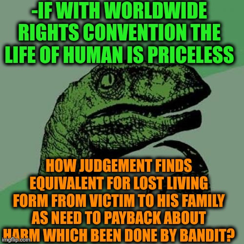 -Really, how? | -IF WITH WORLDWIDE RIGHTS CONVENTION THE LIFE OF HUMAN IS PRICELESS; HOW JUDGEMENT FINDS EQUIVALENT FOR LOST LIVING FORM FROM VICTIM TO HIS FAMILY AS NEED TO PAYBACK ABOUT HARM WHICH BEEN DONE BY BANDIT? | image tagged in memes,philosoraptor,judgement,income inequality,mr worldwide,payback | made w/ Imgflip meme maker