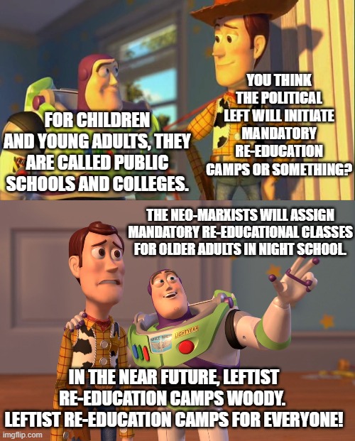 This is the nation's future on leftist politic | YOU THINK THE POLITICAL LEFT WILL INITIATE MANDATORY RE-EDUCATION CAMPS OR SOMETHING? FOR CHILDREN AND YOUNG ADULTS, THEY ARE CALLED PUBLIC SCHOOLS AND COLLEGES. THE NEO-MARXISTS WILL ASSIGN MANDATORY RE-EDUCATIONAL CLASSES FOR OLDER ADULTS IN NIGHT SCHOOL. IN THE NEAR FUTURE, LEFTIST RE-EDUCATION CAMPS WOODY.  LEFTIST RE-EDUCATION CAMPS FOR EVERYONE! | image tagged in the future | made w/ Imgflip meme maker