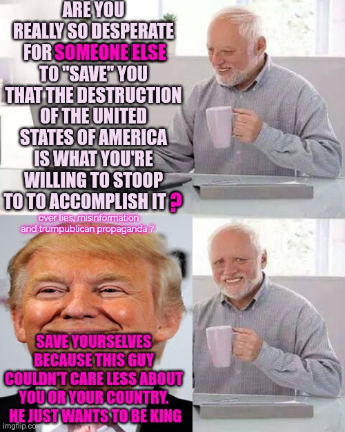 Lock Him Up | ARE YOU REALLY SO DESPERATE FOR SOMEONE ELSE TO "SAVE" YOU THAT THE DESTRUCTION OF THE UNITED STATES OF AMERICA IS WHAT YOU'RE WILLING TO STOOP TO TO ACCOMPLISH IT ? SOMEONE ELSE; ? over lies, misinformation and trumpublican propaganda ? SAVE YOURSELVES BECAUSE THIS GUY COULDN'T CARE LESS ABOUT YOU OR YOUR COUNTRY.  HE JUST WANTS TO BE KING | image tagged in memes,hide the pain harold,lock him up,traitor,they'll call him donna in prison,liar | made w/ Imgflip meme maker