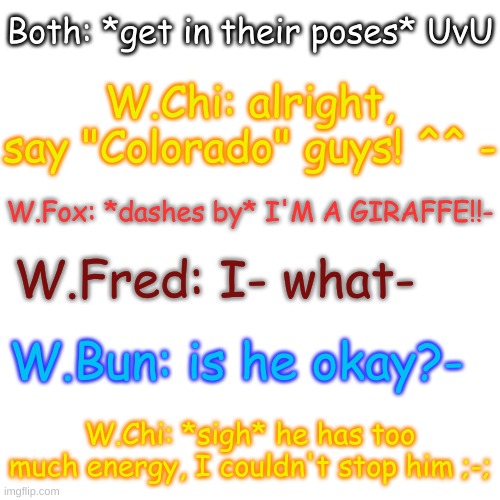 yes | Both: *get in their poses* UvU; W.Chi: alright, say "Colorado" guys! ^^ -; W.Fox: *dashes by* I'M A GIRAFFE!!-; W.Fred: I- what-; W.Bun: is he okay?-; W.Chi: *sigh* he has too much energy, I couldn't stop him ;-; | image tagged in blank transparent square | made w/ Imgflip meme maker