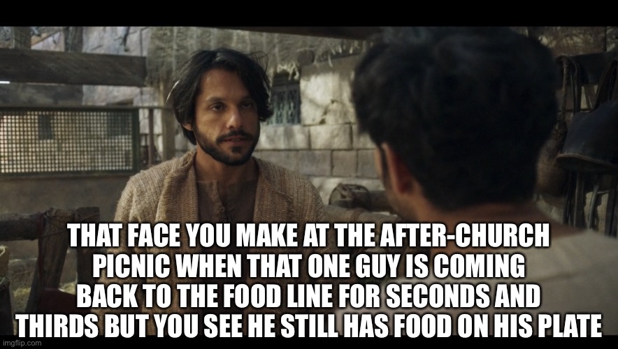 Really, bro? Get as much as you want, finish all that you get! And then we’ll talk. | THAT FACE YOU MAKE AT THE AFTER-CHURCH PICNIC WHEN THAT ONE GUY IS COMING BACK TO THE FOOD LINE FOR SECONDS AND THIRDS BUT YOU SEE HE STILL HAS FOOD ON HIS PLATE | image tagged in the chosen | made w/ Imgflip meme maker