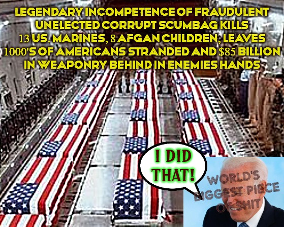 SCAMERICA  LOST WHEN WE ALOWED MASS FRAUD! | LEGENDARY INCOMPETENCE OF FRAUDULENT
UNELECTED CORRUPT SCUMBAG KILLS 13 US. MARINES, 8 AFGAN CHILDREN, LEAVES 1000'S OF AMERICANS STRANDED AND $85 BILLION
IN WEAPONRY BEHIND IN ENEMIES HANDS; I DID
THAT! WORLD'S
 BIGGEST PIECE
 OF SHIT | image tagged in election fraud,voter fraud,trump won,fuck joe  biden,corruption | made w/ Imgflip meme maker
